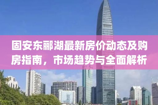固安東酈湖最新房?jī)r(jià)動(dòng)態(tài)及購(gòu)房指南，市場(chǎng)趨勢(shì)與全面解析