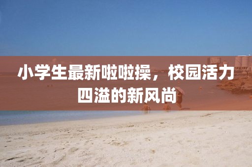 小學(xué)生最新啦啦操，校園活力四溢的新風(fēng)尚