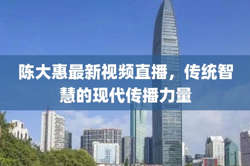 陳大惠最新視頻直播，傳統(tǒng)智慧的現(xiàn)代傳播力量