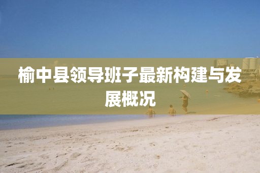 榆中縣領(lǐng)導(dǎo)班子最新構(gòu)建與發(fā)展概況