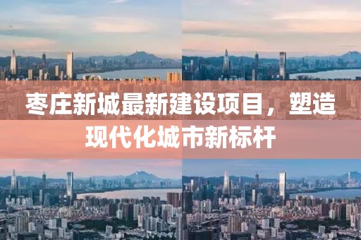 棗莊新城最新建設(shè)項目，塑造現(xiàn)代化城市新標(biāo)桿