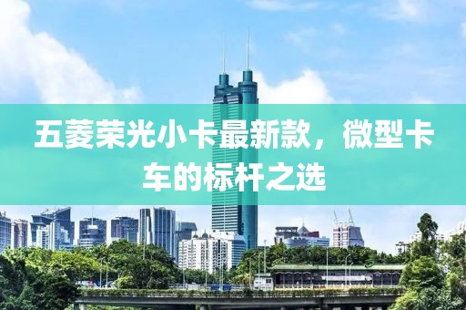 五菱榮光小卡最新款，微型卡車(chē)的標(biāo)桿之選