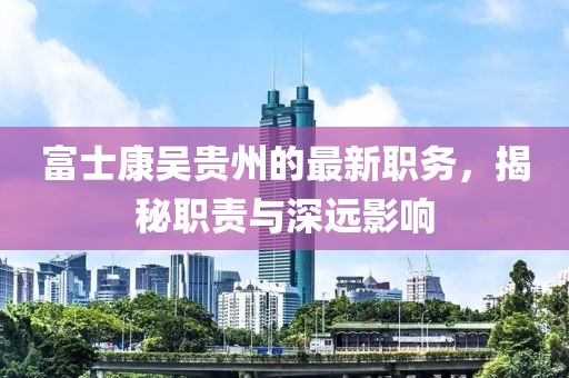 富士康吳貴州的最新職務(wù)，揭秘職責(zé)與深遠(yuǎn)影響