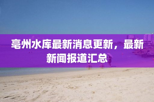 亳州水庫最新消息更新，最新新聞報道匯總
