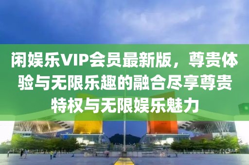 閑娛樂VIP會員最新版，尊貴體驗與無限樂趣的融合盡享尊貴特權(quán)與無限娛樂魅力