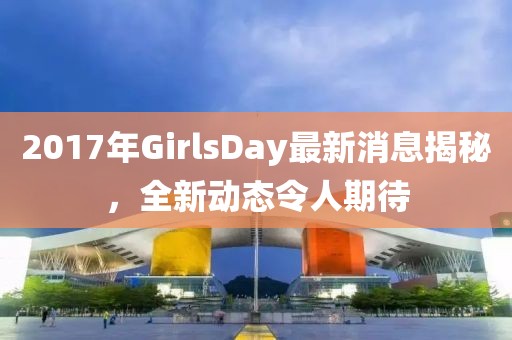 2017年GirlsDay最新消息揭秘，全新動態(tài)令人期待