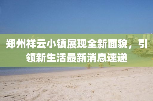 鄭州祥云小鎮(zhèn)展現(xiàn)全新面貌，引領新生活最新消息速遞