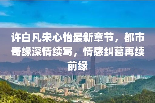 許白凡宋心怡最新章節(jié)，都市奇緣深情續(xù)寫，情感糾葛再續(xù)前緣