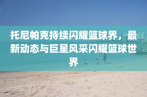 托尼帕克持續(xù)閃耀籃球界，最新動態(tài)與巨星風采閃耀籃球世界