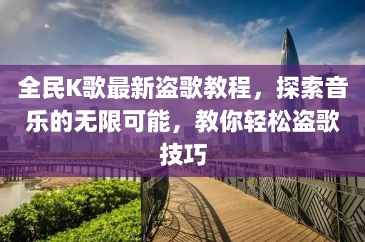 全民K歌最新盜歌教程，探索音樂的無限可能，教你輕松盜歌技巧