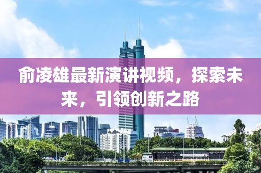 俞凌雄最新演講視頻，探索未來，引領(lǐng)創(chuàng)新之路