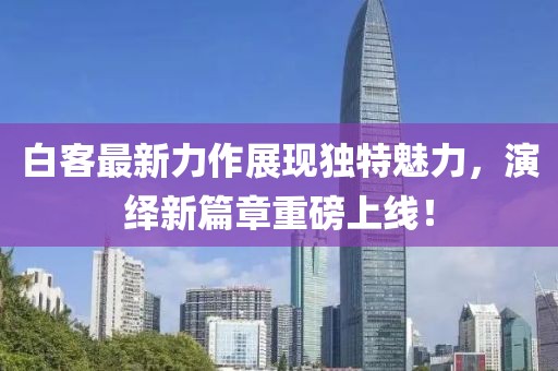 白客最新力作展現(xiàn)獨(dú)特魅力，演繹新篇章重磅上線！