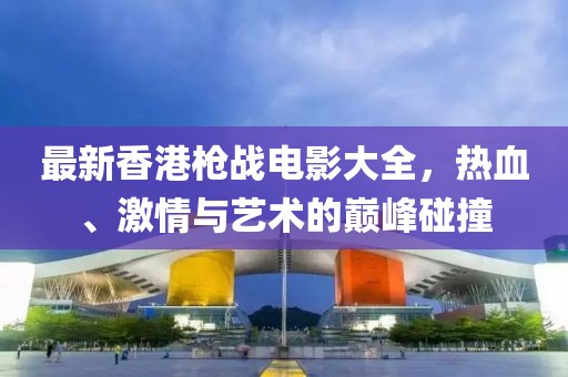 最新香港槍戰(zhàn)電影大全，熱血、激情與藝術(shù)的巔峰碰撞