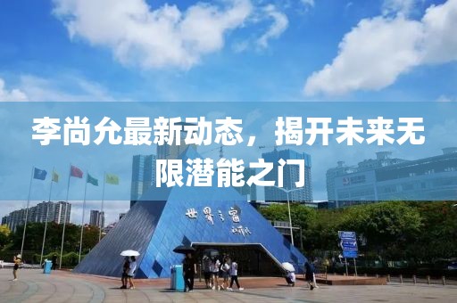李尚允最新動態(tài)，揭開未來無限潛能之門