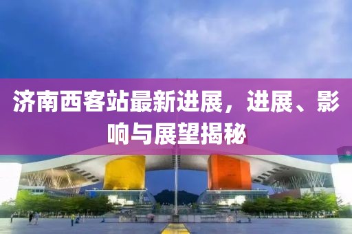 濟(jì)南西客站最新進(jìn)展，進(jìn)展、影響與展望揭秘