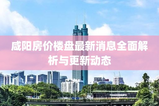 咸陽房價樓盤最新消息全面解析與更新動態(tài)