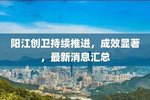 陽(yáng)江創(chuàng)衛(wèi)持續(xù)推進(jìn)，成效顯著，最新消息匯總