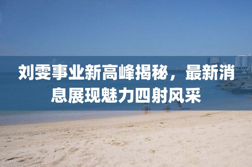 劉雯事業(yè)新高峰揭秘，最新消息展現(xiàn)魅力四射風(fēng)采