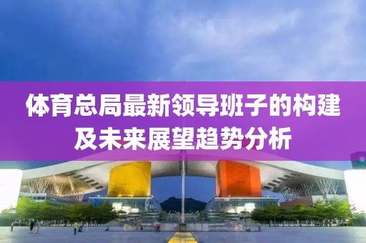 體育總局最新領(lǐng)導(dǎo)班子的構(gòu)建及未來(lái)展望趨勢(shì)分析