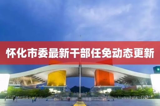 懷化市委最新干部任免動態(tài)更新