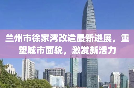 蘭州市徐家灣改造最新進展，重塑城市面貌，激發(fā)新活力