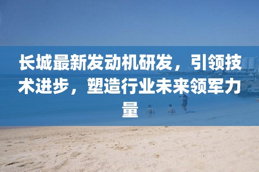 長(zhǎng)城最新發(fā)動(dòng)機(jī)研發(fā)，引領(lǐng)技術(shù)進(jìn)步，塑造行業(yè)未來(lái)領(lǐng)軍力量