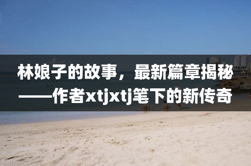 林娘子的故事，最新篇章揭秘——作者xtjxtj筆下的新傳奇