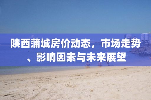 陜西蒲城房?jī)r(jià)動(dòng)態(tài)，市場(chǎng)走勢(shì)、影響因素與未來(lái)展望