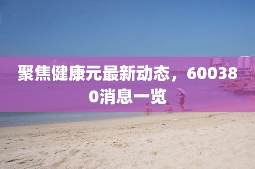 聚焦健康元最新動(dòng)態(tài)，600380消息一覽