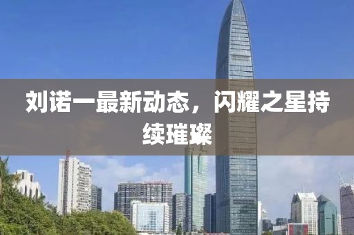 劉諾一最新動態(tài)，閃耀之星持續(xù)璀璨