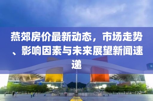 燕郊房價最新動態(tài)，市場走勢、影響因素與未來展望新聞速遞