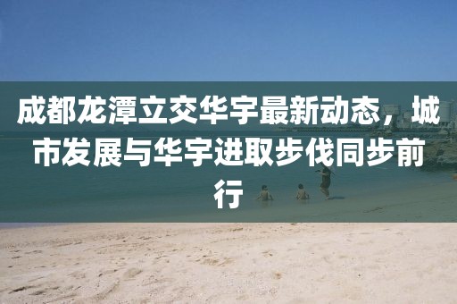 成都龍?zhí)读⒔蝗A宇最新動態(tài)，城市發(fā)展與華宇進取步伐同步前行