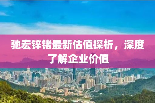 馳宏鋅鍺最新估值探析，深度了解企業(yè)價(jià)值