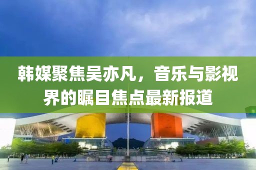 韓媒聚焦吳亦凡，音樂與影視界的矚目焦點(diǎn)最新報(bào)道