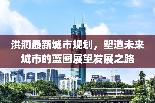 洪洞最新城市規(guī)劃，塑造未來城市的藍(lán)圖展望發(fā)展之路