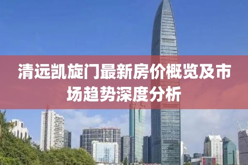 清遠(yuǎn)凱旋門最新房價(jià)概覽及市場趨勢深度分析