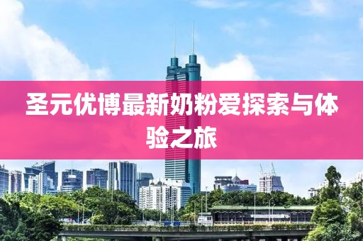 圣元優(yōu)博最新奶粉愛(ài)探索與體驗(yàn)之旅
