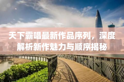 天下霸唱最新作品序列，深度解析新作魅力與順序揭秘