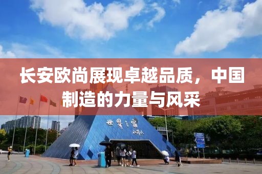 長安歐尚展現(xiàn)卓越品質(zhì)，中國制造的力量與風(fēng)采