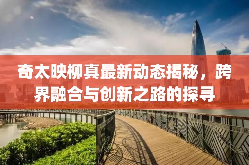 奇太映柳真最新動態(tài)揭秘，跨界融合與創(chuàng)新之路的探尋