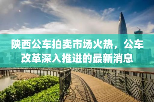陜西公車拍賣市場火熱，公車改革深入推進的最新消息