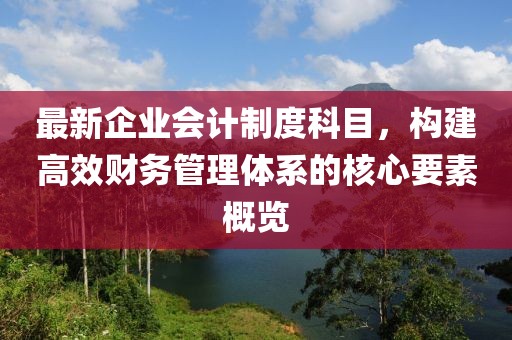 最新企業(yè)會計制度科目，構(gòu)建高效財務(wù)管理體系的核心要素概覽