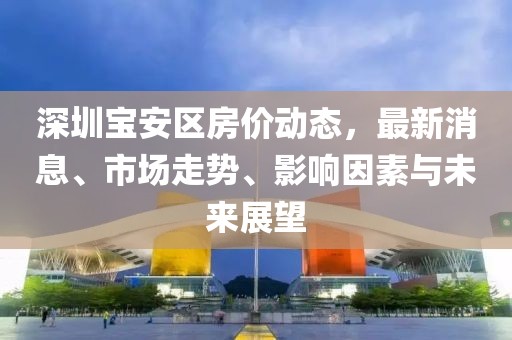 深圳寶安區(qū)房價動態(tài)，最新消息、市場走勢、影響因素與未來展望