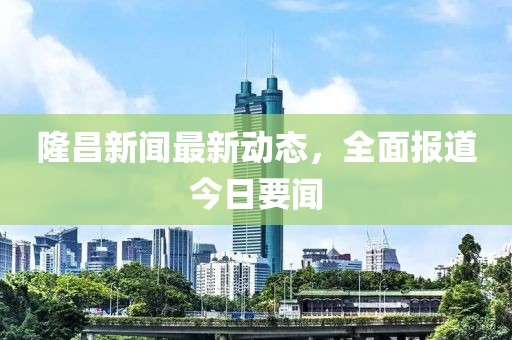 隆昌新聞最新動態(tài)，全面報道今日要聞