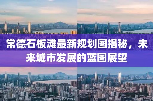 常德石板灘最新規(guī)劃圖揭秘，未來城市發(fā)展的藍圖展望