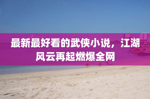 最新最好看的武俠小說，江湖風(fēng)云再起燃爆全網(wǎng)