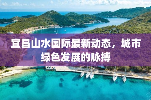 宜昌山水國(guó)際最新動(dòng)態(tài)，城市綠色發(fā)展的脈搏