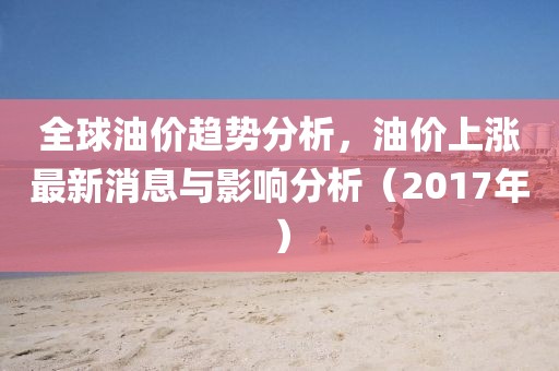全球油價(jià)趨勢(shì)分析，油價(jià)上漲最新消息與影響分析（2017年）