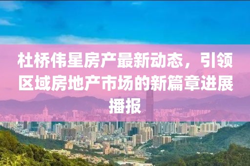 杜橋偉星房產(chǎn)最新動(dòng)態(tài)，引領(lǐng)區(qū)域房地產(chǎn)市場(chǎng)的新篇章進(jìn)展播報(bào)