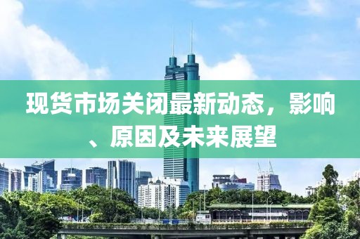 現(xiàn)貨市場(chǎng)關(guān)閉最新動(dòng)態(tài)，影響、原因及未來(lái)展望